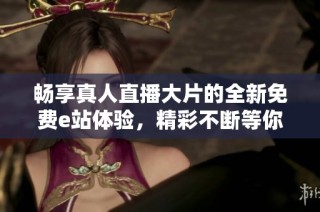 畅享真人直播大片的全新免费e站体验，精彩不断等你来！
