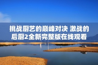 挑战厨艺的巅峰对决 激战的后厨2全新完整版在线观看指南