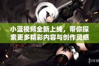 小蓝视频全新上线，带你探索更多精彩内容与创作灵感