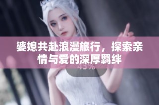 婆媳共赴浪漫旅行，探索亲情与爱的深厚羁绊