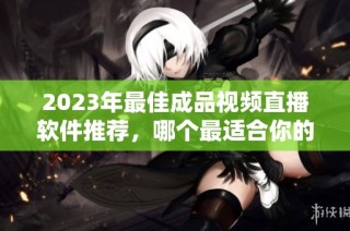 2023年最佳成品视频直播软件推荐，哪个最适合你的需求