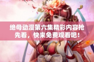 绝母动漫第六集精彩内容抢先看，快来免费观看吧！