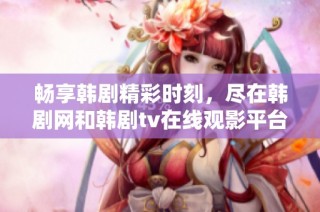 畅享韩剧精彩时刻，尽在韩剧网和韩剧tv在线观影平台