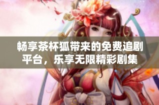 畅享茶杯狐带来的免费追剧平台，乐享无限精彩剧集