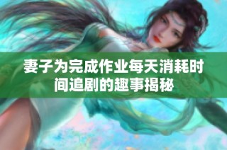 妻子为完成作业每天消耗时间追剧的趣事揭秘