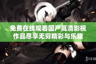 免费在线观看国产高清影视作品尽享无穷精彩与乐趣