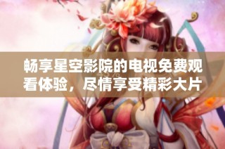 畅享星空影院的电视免费观看体验，尽情享受精彩大片