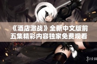 《酒店激战》全新中文版前五集精彩内容独家免费观看攻略