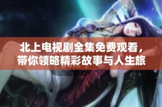 北上电视剧全集免费观看，带你领略精彩故事与人生旅程