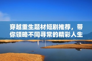 穿越重生题材短剧推荐，带你领略不同寻常的精彩人生历程
