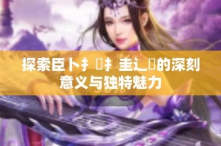 探索臣卜扌喿扌圭辶畐的深刻意义与独特魅力