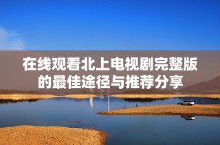 在线观看北上电视剧完整版的最佳途径与推荐分享