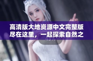 高清版大地资源中文完整版尽在这里，一起探索自然之美