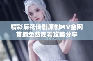 精彩麻花传剧原创MV全网首播免费观看攻略分享