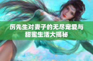 厉先生对妻子的无尽宠爱与甜蜜生活大揭秘