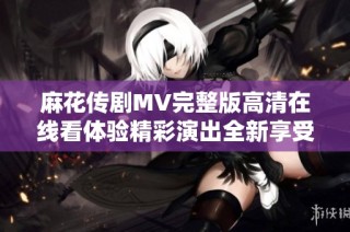 麻花传剧MV完整版高清在线看体验精彩演出全新享受