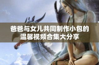 爸爸与女儿共同制作小包的温馨视频合集大分享