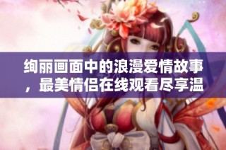 绚丽画面中的浪漫爱情故事，最美情侣在线观看尽享温馨时刻