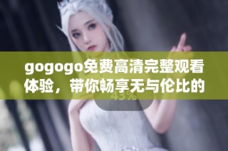 gogogo免费高清完整观看体验，带你畅享无与伦比的视觉盛宴