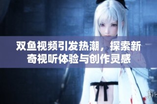 双鱼视频引发热潮，探索新奇视听体验与创作灵感