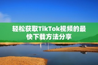 轻松获取TikTok视频的最快下载方法分享
