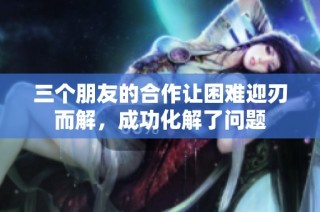 三个朋友的合作让困难迎刃而解，成功化解了问题