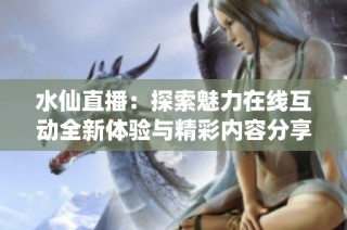 水仙直播：探索魅力在线互动全新体验与精彩内容分享