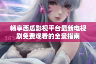 畅享西瓜影视平台最新电视剧免费观看的全景指南