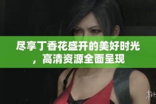 尽享丁香花盛开的美好时光，高清资源全面呈现