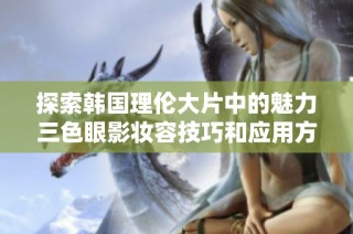 探索韩国理伦大片中的魅力三色眼影妆容技巧和应用方法