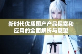 新时代优质国产产品探索和应用的全面解析与展望
