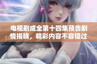 电视剧成全第十四集预告剧情揭晓，精彩内容不容错过