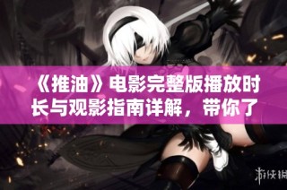 《推油》电影完整版播放时长与观影指南详解，带你了解精彩内容