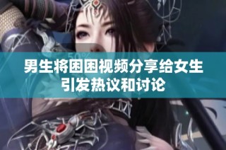 男生将困困视频分享给女生引发热议和讨论