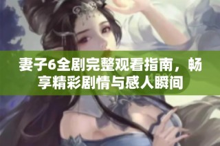 妻子6全剧完整观看指南，畅享精彩剧情与感人瞬间