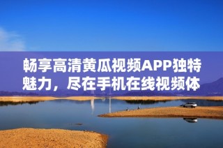 畅享高清黄瓜视频APP独特魅力，尽在手机在线视频体验中