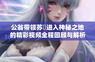 公翁带领苏玥进入神秘之地的精彩视频全程回顾与解析
