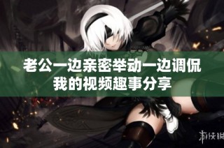 老公一边亲密举动一边调侃我的视频趣事分享