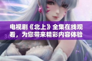电视剧《北上》全集在线观看，为您带来精彩内容体验