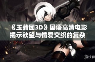 《玉蒲团3D》国语高清电影揭示欲望与情爱交织的复杂故事