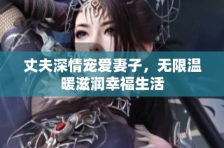 丈夫深情宠爱妻子，无限温暖滋润幸福生活