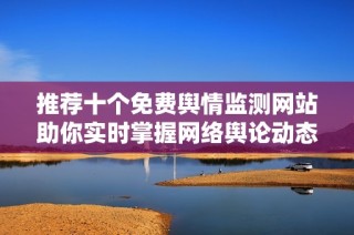 推荐十个免费舆情监测网站助你实时掌握网络舆论动态
