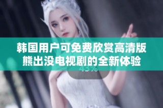 韩国用户可免费欣赏高清版熊出没电视剧的全新体验