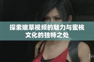 探索嫩草视频的魅力与蜜桃文化的独特之处