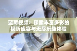 蓝莓视频：探索丰富多彩的视听盛宴与无尽乐趣体验