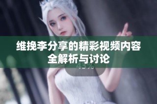 维挽李分享的精彩视频内容全解析与讨论