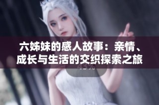 六姊妹的感人故事：亲情、成长与生活的交织探索之旅