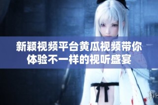 新颖视频平台黄瓜视频带你体验不一样的视听盛宴