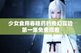 少女食用春晚药的奇幻冒险第一集免费观看