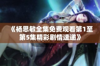 《杨思敏全集免费观看第1至第5集精彩剧情速递》